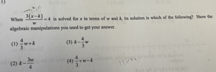 When  (3(x-k))/w =4 is solved for x in terms of w and k, its solution is which of the following? Show the
algebraic manipulations you used to get your answer.
(1)  4/3 w+k (3) k- 4/3 w
(2) k- 3w/4  (4)  4/3 +w-k