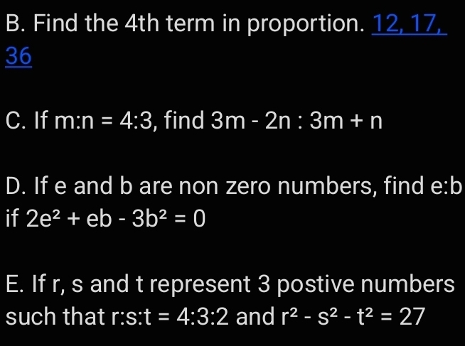 Find the 4th term in proportion. 12 _ 17 _ 
36 
C. If m:n=4:3 , find 3m-2n:3m+n
D. If e and b are non zero numbers, find e:b
if 2e^2+eb-3b^2=0
E. If r, s and t represent 3 postive numbers 
such that r:s:t=4:3:2 and r^2-s^2-t^2=27