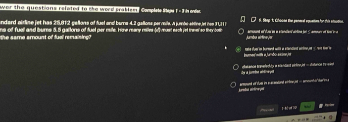 wer the questions related to the word problem. Complet Steps 1 -5 n order.
ndard airline jet has 25,812 gallons of fuel and burns 4.2 gallons per mile. A jumbo airline jet has 31,311 6. Step 1: Choose the general equation for this situation.
ns of fuel and burns 5.5 gallons of fuel per mile. How many miles (d) must each jet travel so they both amount of fuel in a standard airline jet < amount of fuel in a
the same amount of fuel remaining? jumbo airline jet
 rate fuel is burned with a standard aidline jer < rate fuel is
bumed with a jumbo airline jet
 distance traveled by a standard airline jet = distance traveled 
by a jumbo akline jet
amoust of fuel in a standard airline jet = amount of fuel in 
jumbo airline jet
Previcue 1-10 or 10 Noal Re