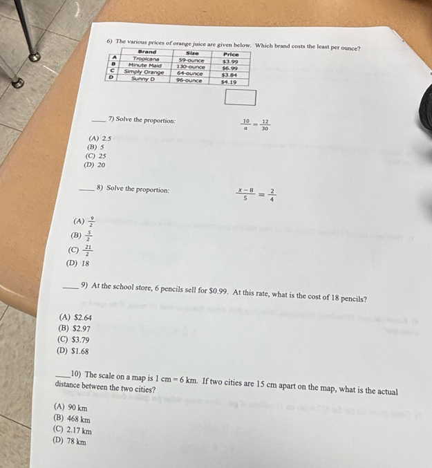 The various prices of orange juice are given below.ich brand costs the least per ounce?
_7) Solve the proportion:  10/a = 12/30 
(A) 2.5
(B) 5
(C) 25
(D) 20
_8) Solve the proportion:  (x-8)/5 = 2/4 
(A)  9/2 
(B)  5/2 
(C)  21/2 
(D) 18
_9) At the school store, 6 pencils sell for $0.99. At this rate, what is the cost of 18 pencils?
(A) $2.64
(B) $2.97
(C) $3.79
(D) $1.68
_10) The scale on a map is 1cm=6km. If two cities are 15 cm apart on the map, what is the actual
distance between the two cities?
(A) 90 km
(B) 468 km
(C) 2.17 km
(D) 78 km