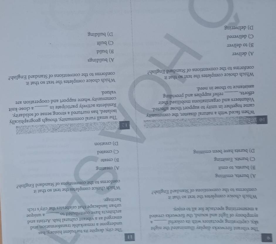 9
1
The vibrant fireworks display illluminated the night The city, despite its turbulent history, has
sky, captivating spectators with its colorful_
undergone a remarkable transformation and
symphony of light and sound, the fireworks created emerged as a vibrant cultural hub. Artists and
a mesmerizing spectacle for all to enjoy. architects have contributed to _a unique
urban landscape that celebrates the city's rich
Which choice completes the text so that it heritage.
conforms to the conventions of Standard English?
Which choice completes the text so that it
conforms to the conventions of Standard English?
A) bursts, emitting
B) bursts, to emit A) creating
C) bursts. Emitting B) create
D) bursts have been emitting C) created
D) creation
12
10
When faced with a natural disaster, the community The small rural community, though geographically
came together in unity to support those affected. isolated, has nurtured a strong sense of solidarity.
Volunteers and organizations mobilized their Residents actively participate in a close-knit
efforts, _relief supplies and providing community where support and cooperation are
assistance to those in need. valued.
Which choice completes the text so that it Which choice completes the text so that it
conforms to the conventions of Standard English? conforms to the conventions of Standard English?
A) deliver A) buildings
B) build
B) to deliver
C) delivered C) built
D) building
D) delivering