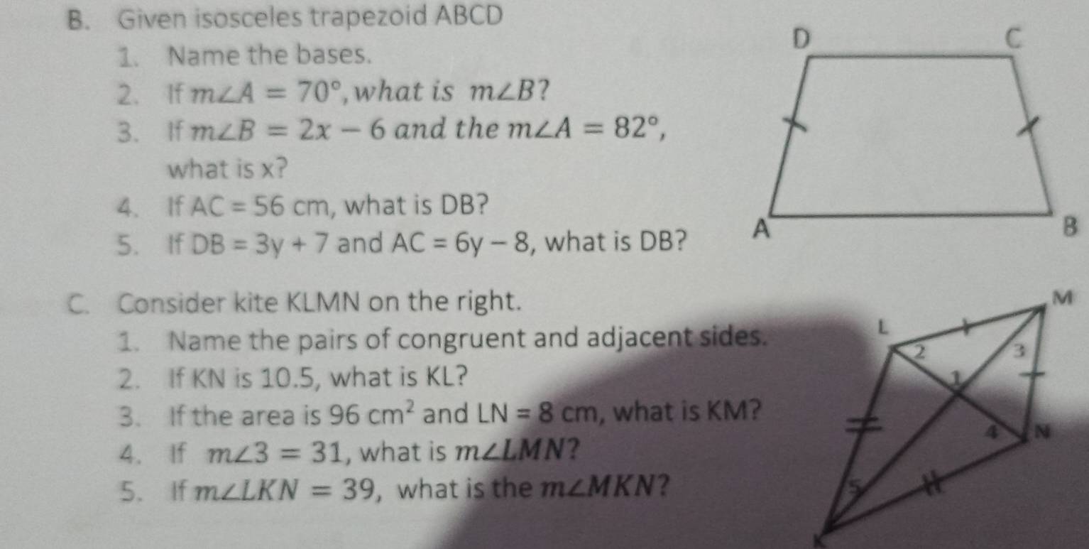 Given isosceles trapezoid ABCD
1. Name the bases. 
2. If m∠ A=70° , what is m∠ B 7 
3. If m∠ B=2x-6 and the m∠ A=82°, 
what is x? 
4. If AC=56cm , what is DB? 
5. If DB=3y+7 and AC=6y-8 , what is DB? 
C. Consider kite KLMN on the right. 
1. Name the pairs of congruent and adjacent sides. 
2. If KN is 10.5, what is KL? 
3. If the area is 96cm^2 and LN=8cm , what is KM? 
4. If m∠ 3=31 , what is m∠ LMN ? 
5、 If m∠ LKN=39 ,what is the m∠ MKN 2