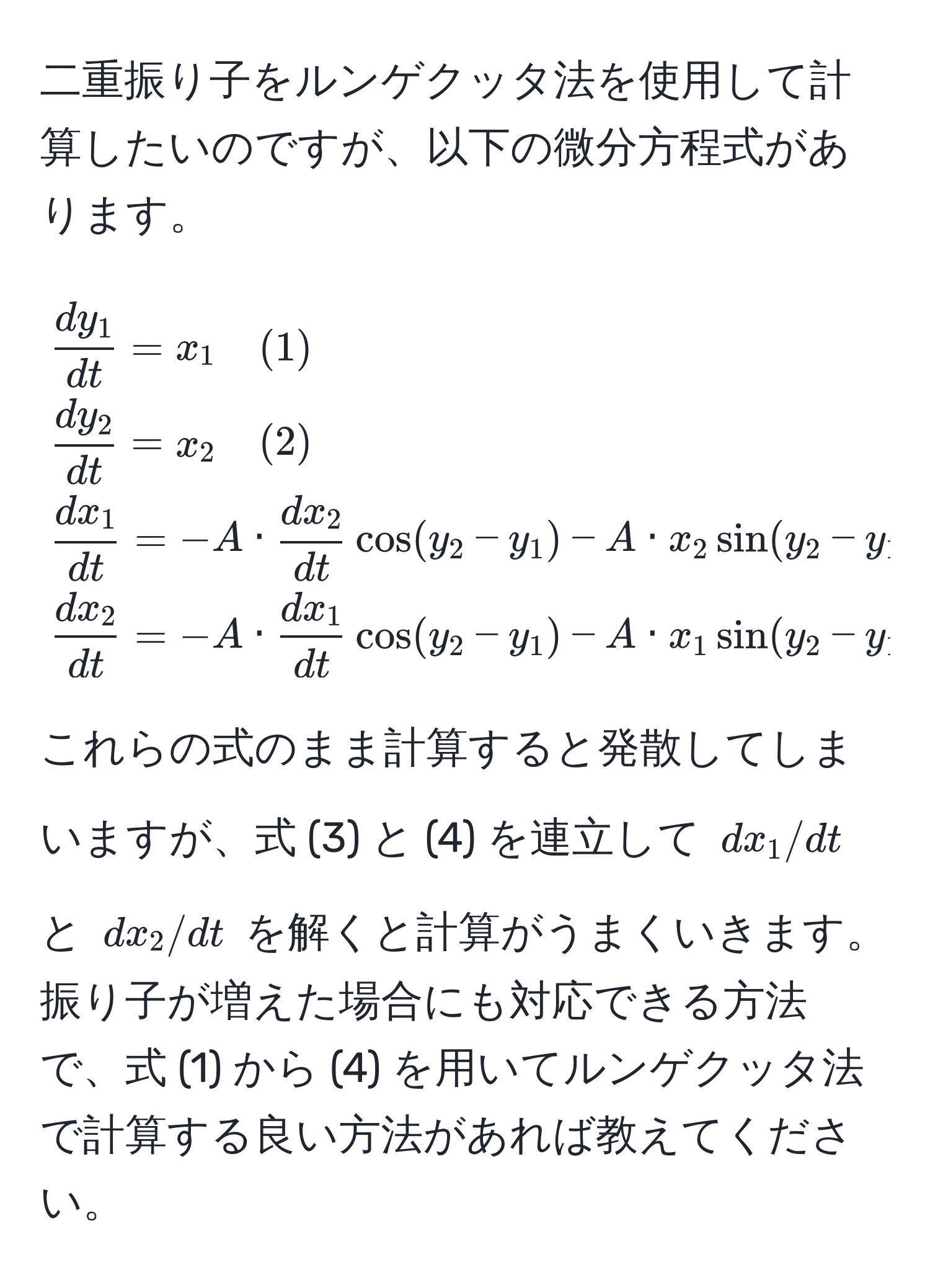 二重振り子をルンゲクッタ法を使用して計算したいのですが、以下の微分方程式があります。  
[
 dy_1/dt  = x_1 quad (1) 
 dy_2/dt  = x_2 quad (2) 
 dx_1/dt  = -A ·  dx_2/dt  cos(y_2 - y_1) - A · x_2 sin(y_2 - y_1) - U_1 quad (3) 
 dx_2/dt  = -A ·  dx_1/dt  cos(y_2 - y_1) - A · x_1 sin(y_2 - y_1) - U_2 quad (4)
]
これらの式のまま計算すると発散してしまいますが、式 (3) と (4) を連立して (dx_1/dt) と (dx_2/dt) を解くと計算がうまくいきます。振り子が増えた場合にも対応できる方法で、式 (1) から (4) を用いてルンゲクッタ法で計算する良い方法があれば教えてください。