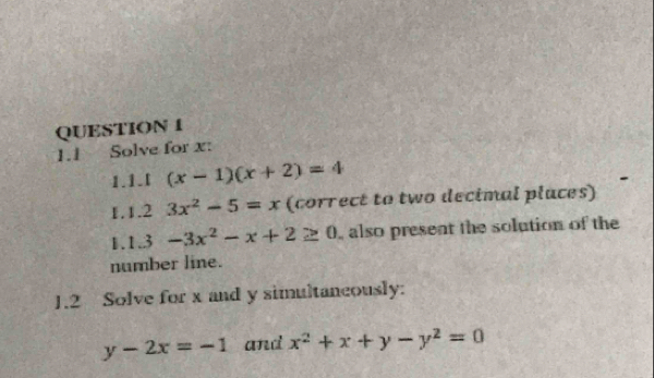 1.1 Solve for x : 
1.1.[ (x-1)(x+2)=4
1.1.2 3x^2-5=x (correct to two decimal places) 
1.1.3 -3x^2-x+2≥ 0 , also present the solution of the 
number line. 
1.2 Solve for x and y simultaneously:
y-2x=-1 and x^2+x+y-y^2=0