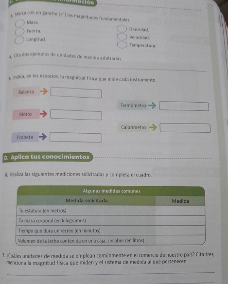 urmación 
Marca con un gancho (√ ) las magnitudes fundamentales. 
Masa. 
Densidad. 
Fuerza. Velocidad. 
Longitud 
Temperatura. 
Cíta dos ejemplos de unidades de medida arbitrarias. 
_ 
Indica, en los espacios, la magnitud física que mide cada instrumento. 
Balanza _ 10 
Termómetro □ 
Metro x_1+x_2=frac  
Calorímetro □ 
Probeta x_1+x_2= □ /□  
D. Aplica tus conocimientos 
6, Realiza las siguientes mediciones solicitadas y completa el cuadro. 
% ¿Cuáles unidades de medida se emplean comúnmente en el comercio de nuestro país? Cita tres 
menciona la magnitud física que miden y el sistema de medida al que pertenecen. 
_ 
_