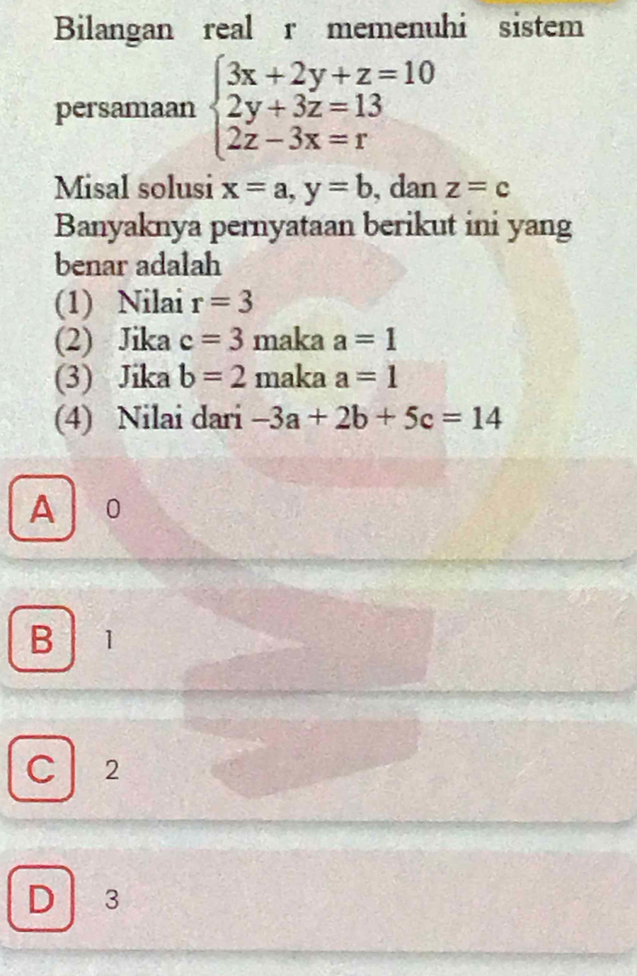 Bilangan real r memenuhi sistem
persamaan beginarrayl 3x+2y+z=10 2y+3z=13 2z-3x=rendarray.
Misal solusi x=a, y=b , dan z=c
Banyaknya pernyataan berikut ini yang
benar adalah
(1) Nilai r=3
(2) Jika c=3 maka a=1
(3) Jika b=2 maka a=1
(4) Nilai dari -3a+2b+5c=14
A 0
B 1
C 2
D 3