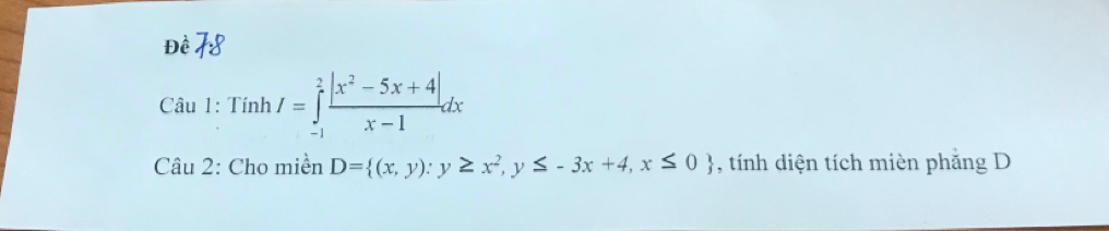 Đề 
Câu 1: Tinh/=∈tlimits _(-1)^2 (|x^2-5x+4|)/x-1 dx
Câu 2: Cho miền D= (x,y):y≥ x^2,y≤ -3x+4,x≤ 0 , tính diện tích mièn phăng D