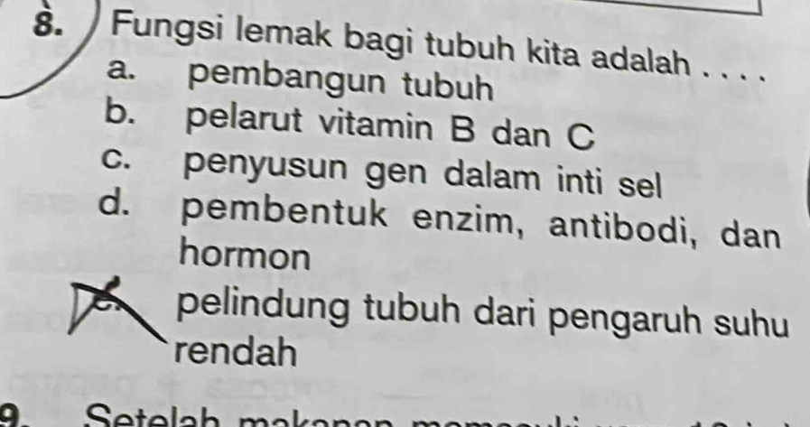 Fungsi lemak bagi tubuh kita adalah . . . .
a. pembangun tubuh
b. pelarut vitamin B dan C
c. penyusun gen dalam inti sel
d. pembentuk enzim, antibodi, dan
hormon
pelindung tubuh dari pengaruh suhu
rendah
Setelah mak a