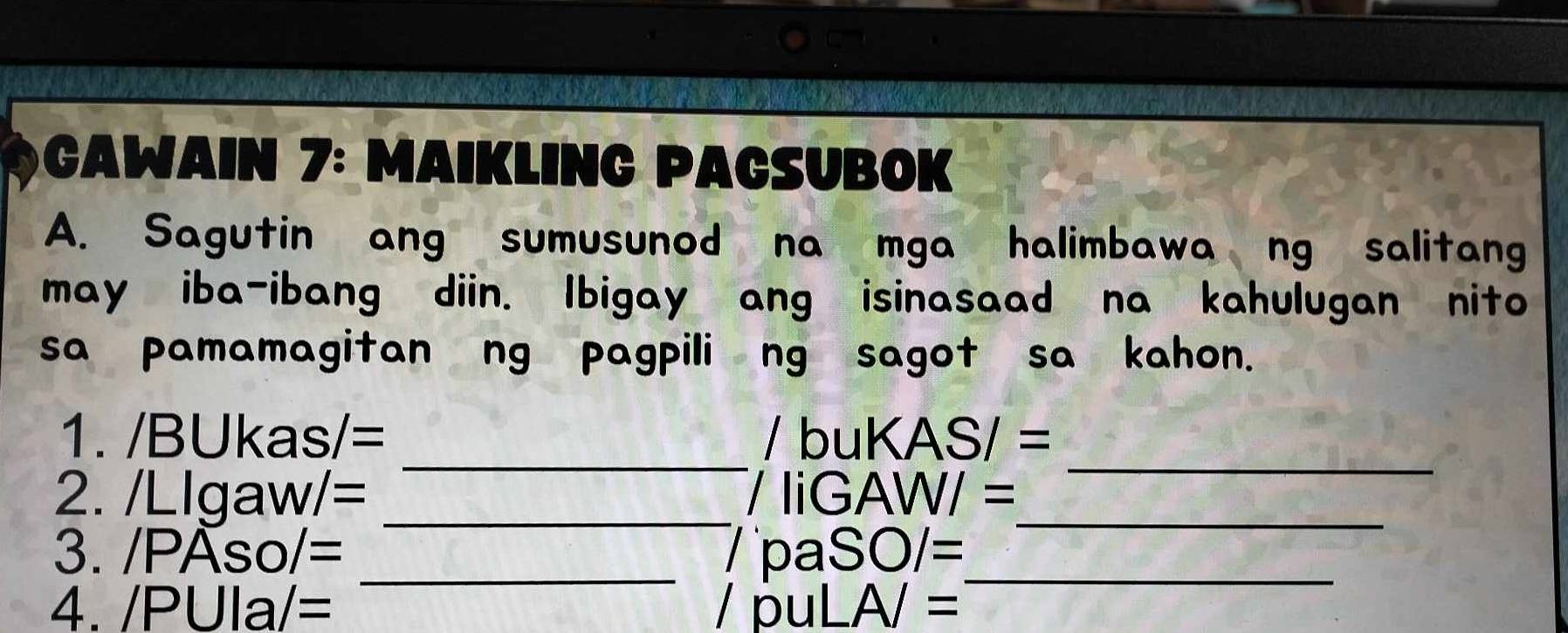 Cawain 7: Maikling Paçsubok 
A. Sagutin ang sumusunod na mga halimbawa ng salitang 
may iba-ibang diin. Ibigay ang isinasaad na kahulugan nito 
sa pamamagitan ng pagpili ng sagot sa kahon. 
_ 
_ 
1. /BUkas/= / bu KASI=
2. /Llg aw/= _/ liGAW/ =_ 
_ 
3. /PAso/= _/ p aSO/=
4. /PUIa/= I puLA/=