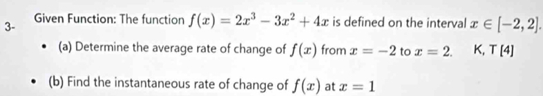 3- Given Function: The function f(x)=2x^3-3x^2+4x is defined on the interval x∈ [-2,2]. 
(a) Determine the average rate of change of f(x) from x=-2 to x=2. K, T[4]
(b) Find the instantaneous rate of change of f(x) at x=1