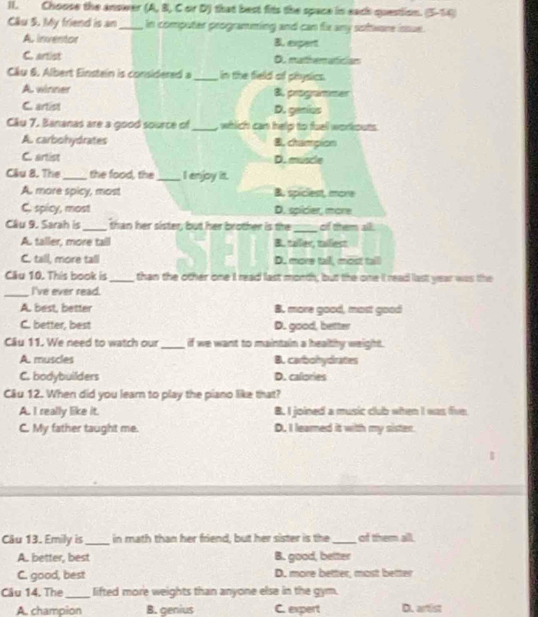 Choose the answer (A, B, C or D) that best fits the space in each question. (5-14)
Cầu 5. My friend is an_ in computer programming and can fix any software issue.
A inventor B. expert
C. artist De madhematician
Cầu 6. Albert Einstein is considered a_ in the field of physics.
A. winner B. progammer
C artist D. genios
Câu 7. Bananas are a good source of_ , whlich can help to fuel workouts.
A. carbohydrates B. champion
C. artist D. muscle
Câu 8. The _the food, the _I enjoy it.
A. more spicy, most B. spiciest, more
C. spicy, most D. spicier, more
Câu 9. Sarah is _than her sister, but her brother is the_ of them all.
A. taller, more tail B. tailier, taiiest
C. tall, more tall D. more tail, most taill
Câu 10. This book is_ than the other one I read last morth; but the one I read last year was the
_I've ever read.
A. best, better B. more good, most good
C. better, best D. good, better
Câu 11. We need to watch our_ if we want to maintain a healthy weight.
A. muscles B. carbohydrates
C. bodybuilders D. calories
Câu 12. When did you leam to play the piano like that?
A. I really like it. B. I joined a music club when I was five
C. My father taught me. D. I leamed it with my sister.
Câu 13. Emily is_ in math than her friend, but her sister is the _of them all.
A. better, best B. good, better
C. good, best D. more better, most better
Câu 14. The_ lifted more weights than anyone else in the gym.
A. champion B. genius C. expert D. artist