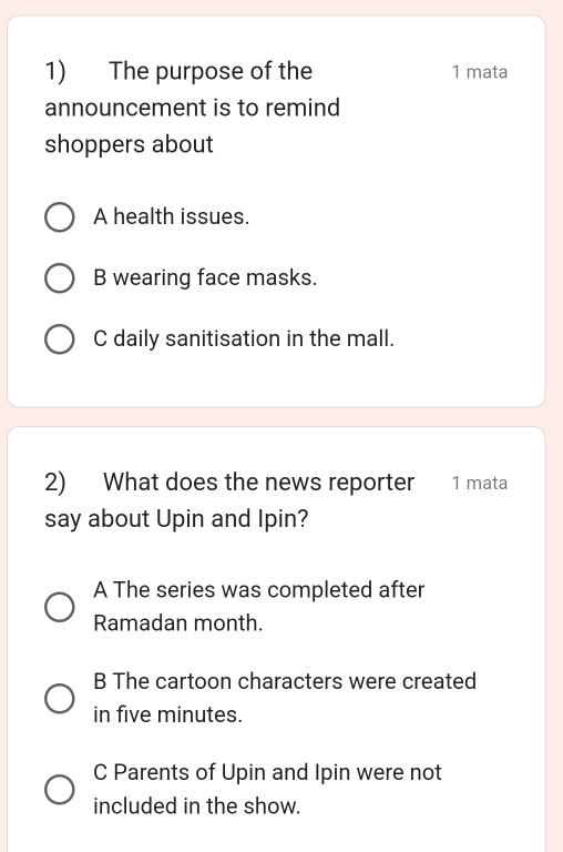 The purpose of the 1 mata
announcement is to remind
shoppers about
A health issues.
B wearing face masks.
C daily sanitisation in the mall.
2) What does the news reporter 1 mata
say about Upin and Ipin?
A The series was completed after
Ramadan month.
B The cartoon characters were created
in five minutes.
C Parents of Upin and Ipin were not
included in the show.