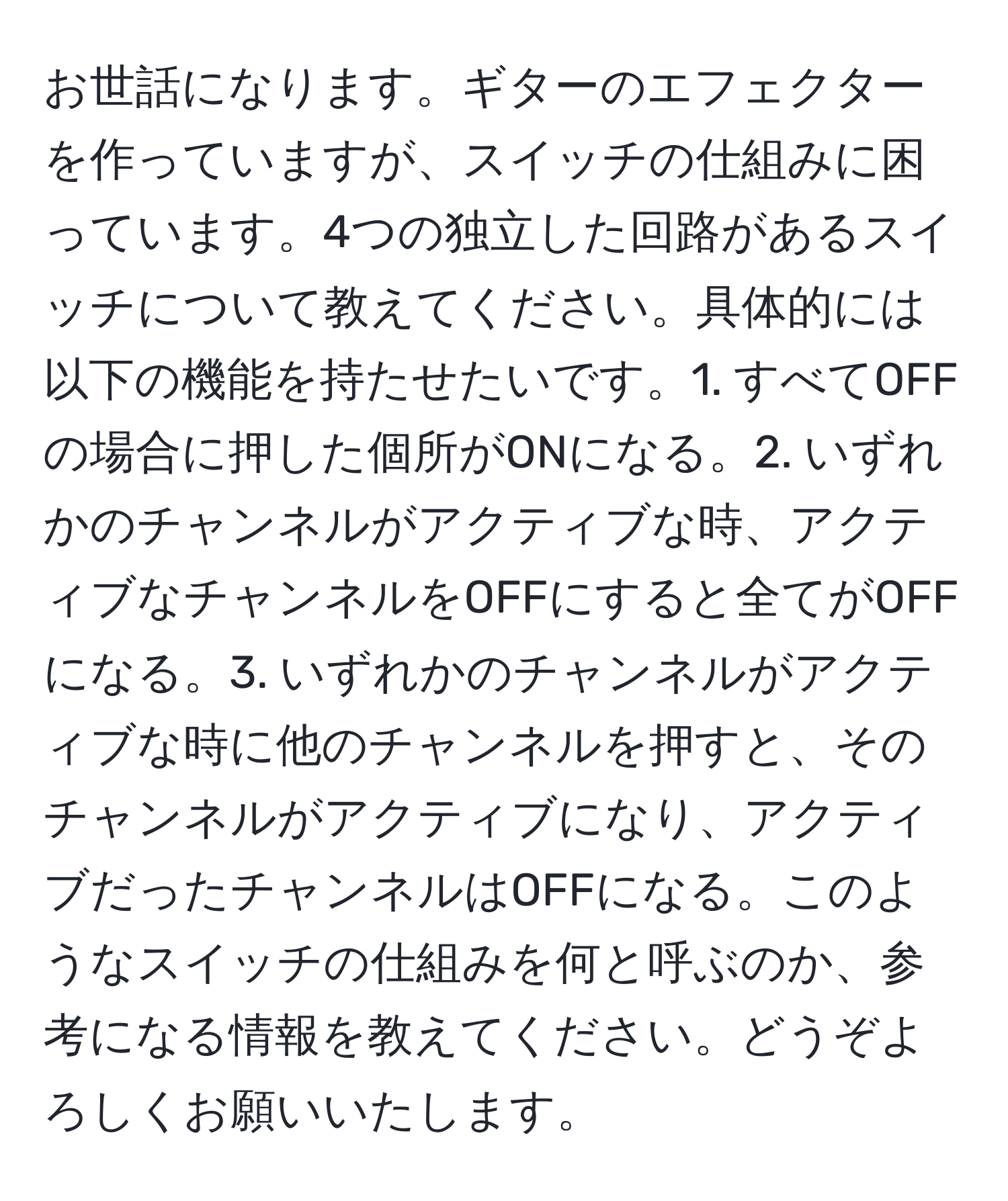 お世話になります。ギターのエフェクターを作っていますが、スイッチの仕組みに困っています。4つの独立した回路があるスイッチについて教えてください。具体的には以下の機能を持たせたいです。1. すべてOFFの場合に押した個所がONになる。2. いずれかのチャンネルがアクティブな時、アクティブなチャンネルをOFFにすると全てがOFFになる。3. いずれかのチャンネルがアクティブな時に他のチャンネルを押すと、そのチャンネルがアクティブになり、アクティブだったチャンネルはOFFになる。このようなスイッチの仕組みを何と呼ぶのか、参考になる情報を教えてください。どうぞよろしくお願いいたします。