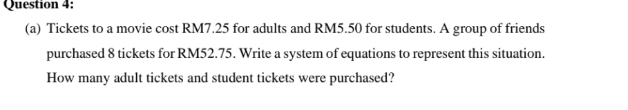 Tickets to a movie cost RM7.25 for adults and RM5.50 for students. A group of friends 
purchased 8 tickets for RM52.75. Write a system of equations to represent this situation. 
How many adult tickets and student tickets were purchased?