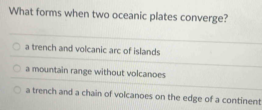 What forms when two oceanic plates converge?
a trench and volcanic arc of islands
a mountain range without volcanoes
a trench and a chain of volcanoes on the edge of a continent