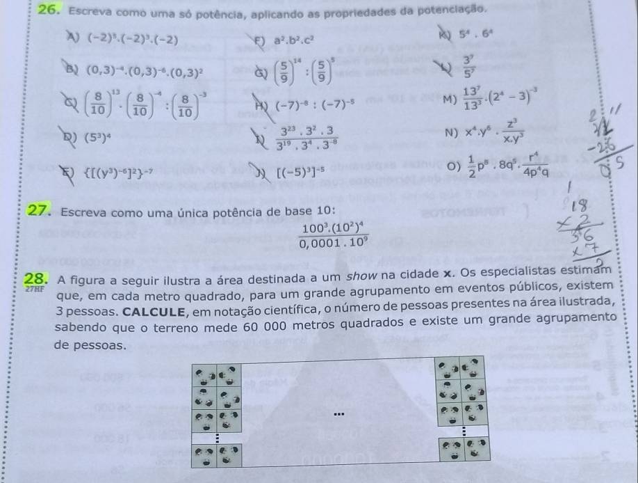 Escreva como uma só potência, aplicando as propriedades da potenciação.
(-2)^3· (-2)^3· (-2)
5^4· 6^4
F) a^2.b^2.c^2
B) (0,3)^-4.(0,3)^-6.(0,3)^2 G) ( 5/9 )^14:( 5/9 )^5  3^7/5^7 
a ( 8/10 )^13· ( 8/10 )^-4:( 8/10 )^-3 (-7)^-8:(-7)^-5
M)  13^7/13^3 .(2^4-3)^-3
D) (5^3)^4
 3^(23)· 3^2· 3/3^(19)· 3^4· 3^(-8) 
N) x^4.y^6. z^3/x.y^3 
E  [(y^3)^-6]^2 ^-7
[(-5)^3]^-5
O)  1/2 p^5· 8q^5·  r^4/4p^4q 
27. Escreva como uma única potência de base 10:
frac 100^3.(10^2)^40,0001.10^9
28. A figura a seguir ilustra a área destinada a um show na cidade x. Os especialistas estimam
27HF que, em cada metro quadrado, para um grande agrupamento em eventos públicos, existem
3 pessoas. CALCULE, em notação científica, o número de pessoas presentes na área ilustrada,
sabendo que o terreno mede 60 000 metros quadrados e existe um grande agrupamento
de pessoas.
..