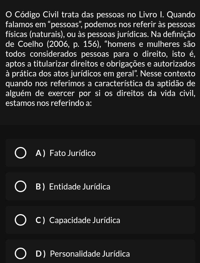 Código Civil trata das pessoas no Livro I. Quando
falamos em “pessoas”, podemos nos referir às pessoas
físicas (naturais), ou às pessoas jurídicas. Na definição
de Coelho (2006, p. 156), “homens e mulheres são
todos considerados pessoas para o direito, isto é,
aptos a titularizar direitos e obrigações e autorizados
à prática dos atos jurídicos em geral". Nesse contexto
quando nos referimos a característica da aptidão de
alguém de exercer por si os direitos da vida civil,
estamos nos referindo a:
A ) Fato Jurídico
B) Entidade Jurídica
C ) Capacidade Jurídica
D ) Personalidade Jurídica