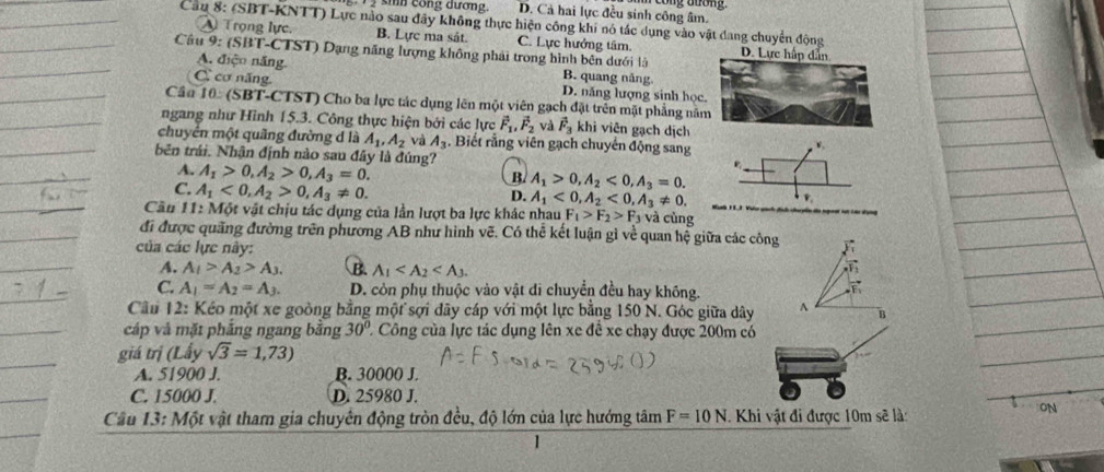 công đuống
im  cong đương. D. Cả hai lực đều sinh công âm.
Cầu 8: (SBT-KNTT) Lực nào sau đây không thực hiện công khi nó tác dụng vào vật đang chuyển động
A Trọng lực. B. Lực ma sát. C. Lực hưởng tâm. 
Câu 9: (SBT-CTST) Dạng năng lượng không phải trong hình bên dưới là
A. điện năng. B. quang năng
C cơ năng D. năng lượng sinh học
Cầu 10: (SBT-CTST) Cho ba lực tác dụng lên một viên gạch đặt trên mặt phẳng nă
ngang như Hình 15.3. Công thực hiện bởi các lực vector F_1,vector F_2 và vector F_3 khi viên gạch dịch
chuyển một quãng đường d là A_1,A_2 và A_3. Biết rằng viên gạch chuyển động sang
bên trái. Nhân định nào sau đây là đúng?
4. A_1>0,A_2>0,A_3=0.
B. A_1>0,A_2<0,A_3=0.
C. A_1<0,A_2>0,A_3!= 0.
D. A_1<0,A_2<0,A_3!= 0.
Cầu 11: Một vật chịu tác dụng của lần lượt ba lực khác nhau F_1>F_2>F_3 và cùng
đi được quãng đường trên phương AB như hình vẽ. Có thể kết luận gì về quan hệ giữa các công
của các lực này: F
A. A_1>A_2>A_3. B. A_1 T
C. A_1=A_2=A_3. D. còn phụ thuộc vào vật di chuyển đều hay không.
Cầu 12: Kéo một xe goòng bằng một sợi dây cáp với một lực bằng 150 N. Góc giữa dây^(B
cáp và mặt pháng ngang bằng 30^circ) 2 Công của lực tác dụng lên xe đề xe chạy được 200m có
giá trị (Lấy sqrt(3)=1,73)
A. 51900 J. B. 30000 J.
C. 15000 J. D. 25980 J.
Cầu 13: Một vật tham gia chuyên động tròn đều, độ lớn của lực hướng tâm F=10N Khi vật đi được 10m sẽ là:
ON
1