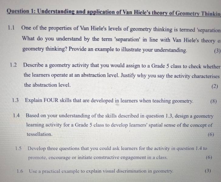 Understanding and application of Van Hiele's theory of Geometry Thinkin 
1.1 One of the properties of Van Hiele's levels of geometry thinking is termed 'separation 
What do you understand by the term 'separation' in line with Van Hiele's theory o 
geometry thinking? Provide an example to illustrate your understanding. (3) 
1.2 Describe a geometry activity that you would assign to a Grade 5 class to check whether 
the learners operate at an abstraction level. Justify why you say the activity characterises 
the abstraction level. (2) 
1.3 Explain FOUR skills that are developed in learners when teaching geometry. (8) 
1.4 Based on your understanding of the skills described in question 1.3, design a geometry 
learning activity for a Grade 5 class to develop learners' spatial sense of the concept of 
tessellation. (6) 
1.5 Develop three questions that you could ask learners for the activity in question 1.4 to 
promote, encourage or initiate constructive engagement in a class. (6) 
1.6 Use a practical example to explain visual discrimination in geometry. (3)