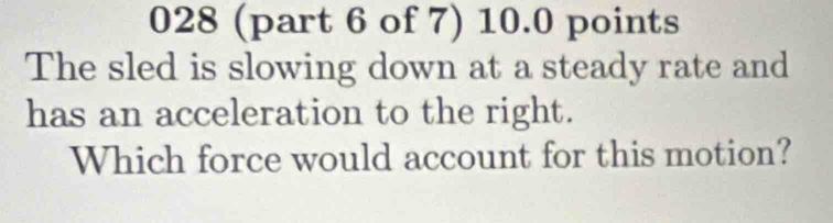 028 (part 6 of 7) 10.0 points 
The sled is slowing down at a steady rate and 
has an acceleration to the right. 
Which force would account for this motion?