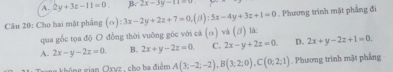 A. 2y+3z-11=0. B. 2x-3y-11=0
Câu 20: Cho hai mặt phẳng (α): 3x-2y+2z+7=0,( B): 5x-4y+3z+1=0. Phương trình mặt phẳng đi
qua gốc tọa độ O đồng thời vuông góc với cả (α) và (β) là:
A. 2x-y-2z=0. B. 2x+y-2z=0. C. 2x-y+2z=0. D. 2x+y-2z+1=0. 
g không gian Oxyz , cho ba điểm A(3;-2;-2), B(3;2;0), C(0;2;1). Phương trình mặt phẳng