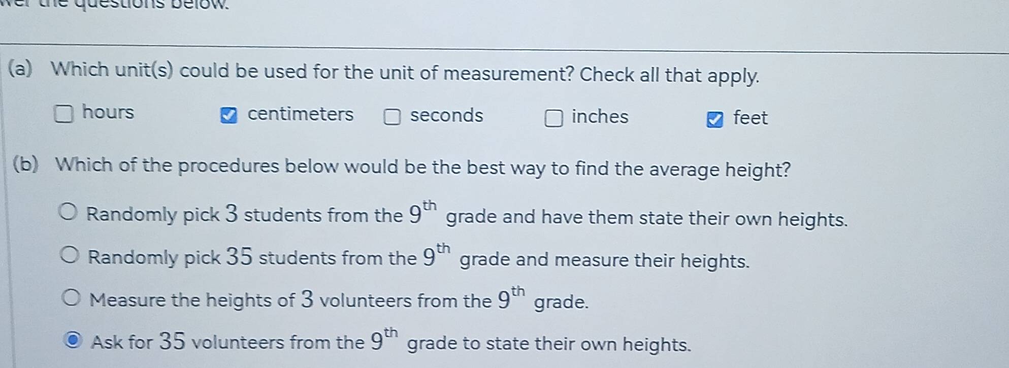 the questions below.
(a) Which unit(s) could be used for the unit of measurement? Check all that apply.
hours centimeters seconds inches feet
(b) Which of the procedures below would be the best way to find the average height?
Randomly pick 3 students from the 9^(th) grade and have them state their own heights.
Randomly pick 35 students from the 9^(th) grade and measure their heights.
Measure the heights of 3 volunteers from the 9^(th) grade.
Ask for 35 volunteers from the 9^(th) grade to state their own heights.