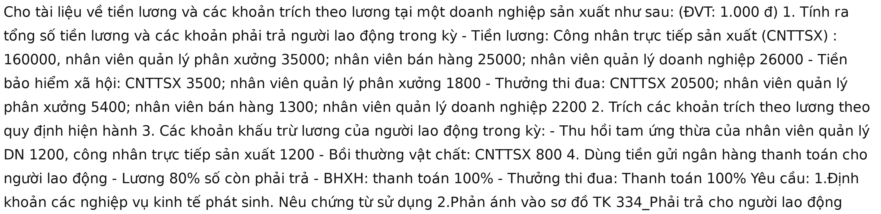 Cho tài liệu về tiền lương và các khoản trích theo lương tại một doanh nghiệp sản xuất như sau: (ĐVT: 1.000 đ) 1. Tính ra 
tổng số tiền lương và các khoản phải trả người lao động trong kỳ - Tiền lương: Công nhân trực tiếp sản xuất (CNTTSX) :
160000, nhân viên quản lý phân xưởng 35000; nhân viên bán hàng 25000; nhân viên quản lý doanh nghiệp 26000 - Tiền 
bảo hiểm xã hội: CNTTSX 3500; nhân viên quản lý phân xưởng 1800 - Thưởng thi đua: CNTTSX 20500; nhân viên quản lý 
phân xưởng 5400; nhân viên bán hàng 1300; nhân viên quản lý doanh nghiệp 2200 2. Trích các khoản trích theo lương theo 
quy định hiện hành 3. Các khoản khấu trừ lương của người lao động trong kỳ: - Thu hồi tam ứng thừa của nhân viên quản lý 
DN 1200, công nhân trực tiếp sản xuất 1200 - Bồi thường vật chất: CNTTSX 800 4. Dùng tiền gửi ngân hàng thanh toán cho 
người lao động - Lương 80% số còn phải trả - BHXH: thanh toán 100% - Thưởng thi đua: Thanh toán 100% Yêu cầu: 1.Định 
khoản các nghiệp vụ kinh tế phát sinh. Nêu chứng từ sử dụng 2.Phản ánh vào sơ đồ TK 334 _Phải trả cho người lao động