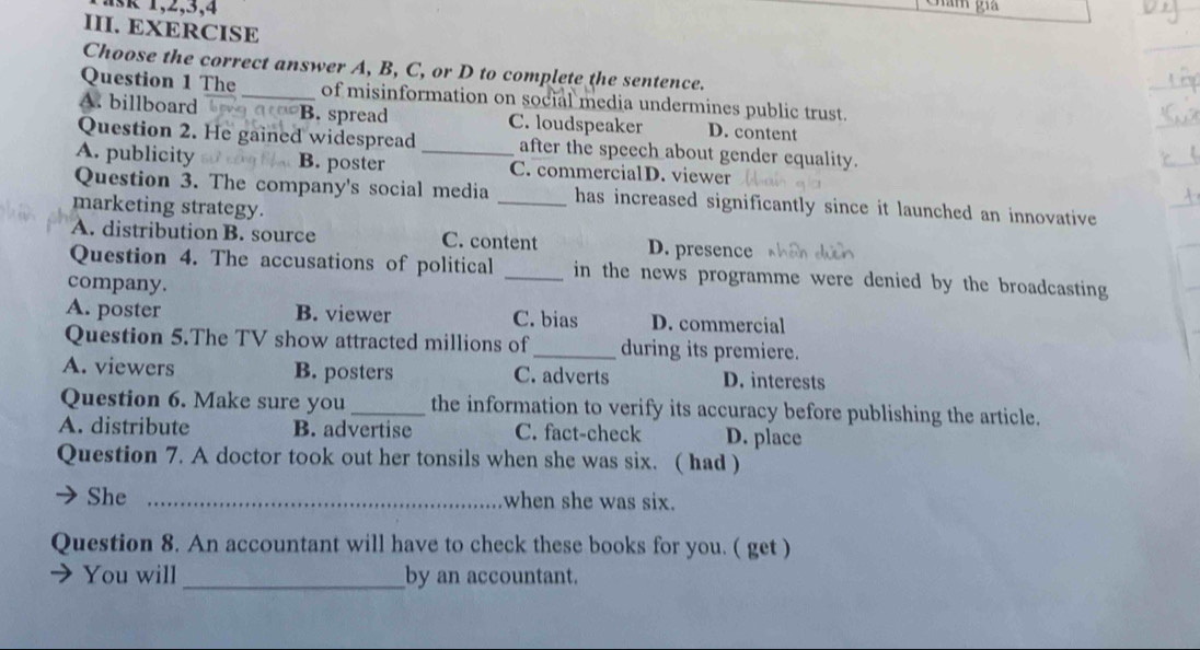 ask 1,2,3,4
III. EXERCISE
Choose the correct answer A, B, C, or D to complete the sentence.
Question 1 The _of misinformation on social media undermines public trust.
A. billboard B. spread C. loudspeaker D. content
Question 2. He gained widespread after the speech about gender equality.
A. publicity B. poster _C. commercialD. viewer
Question 3. The company's social media _has increased significantly since it launched an innovative 
marketing strategy.
A. distribution B. source C. content D. presence
Question 4. The accusations of political _in the news programme were denied by the broadcasting
company.
A. poster B. viewer C. bias D. commercial
Question 5.The TV show attracted millions of _during its premiere.
A. viewers B. posters C. adverts D. interests
Question 6. Make sure you _the information to verify its accuracy before publishing the article.
A. distribute B. advertise C. fact-check D. place
Question 7. A doctor took out her tonsils when she was six. ( had )
She _when she was six.
Question 8. An accountant will have to check these books for you. ( get )
You will _by an accountant.