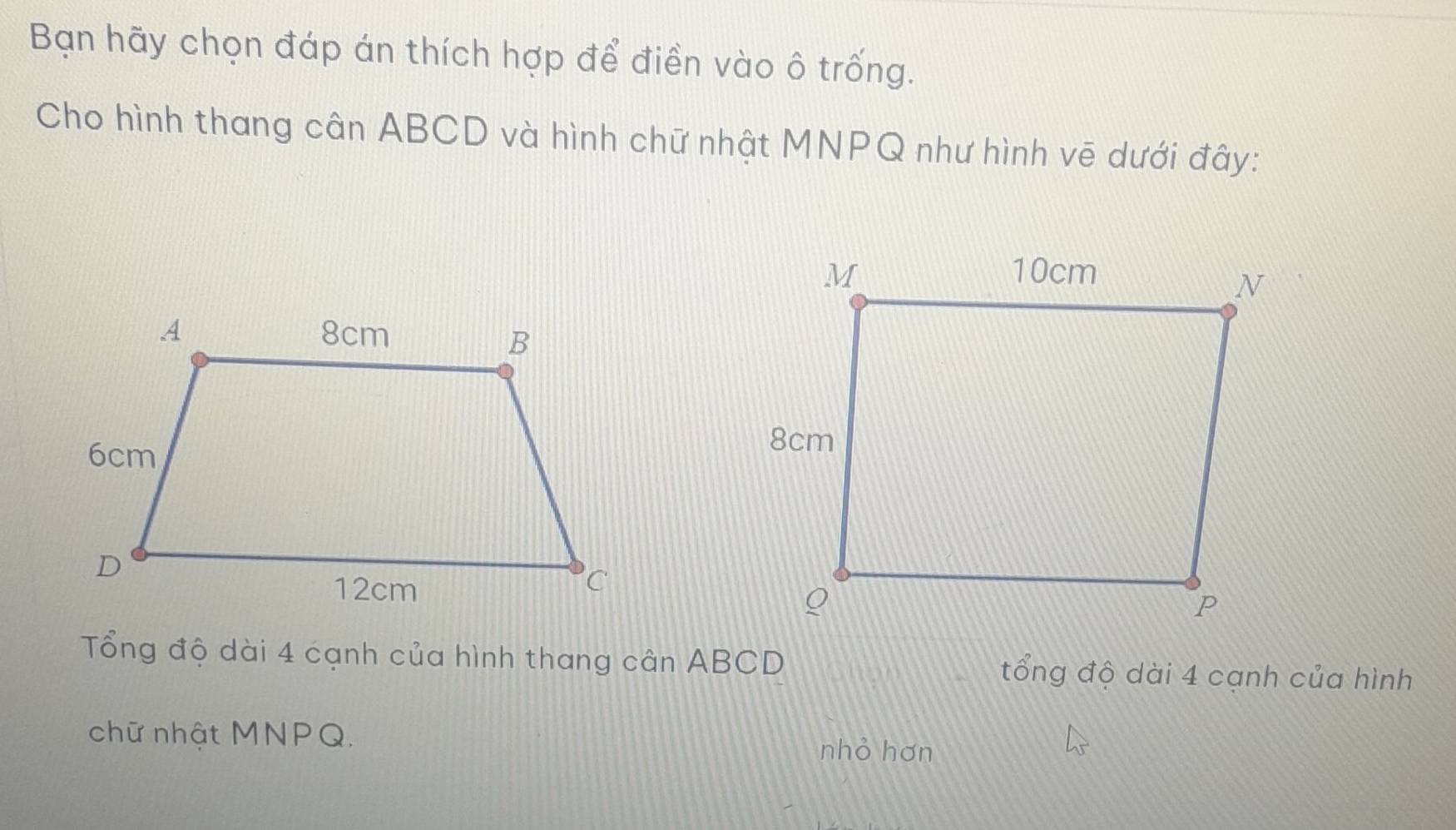 Bạn hãy chọn đáp án thích hợp để điền vào ô trống. 
Cho hình thang cân ABCD và hình chữ nhật MNPQ như hình vē dưới đây: 
Tổng độ dài 4 cạnh của hình thang cân ABCD tổng độ dài 4 cạnh của hình 
chữ nhật MNPQ. nhỏ hơn