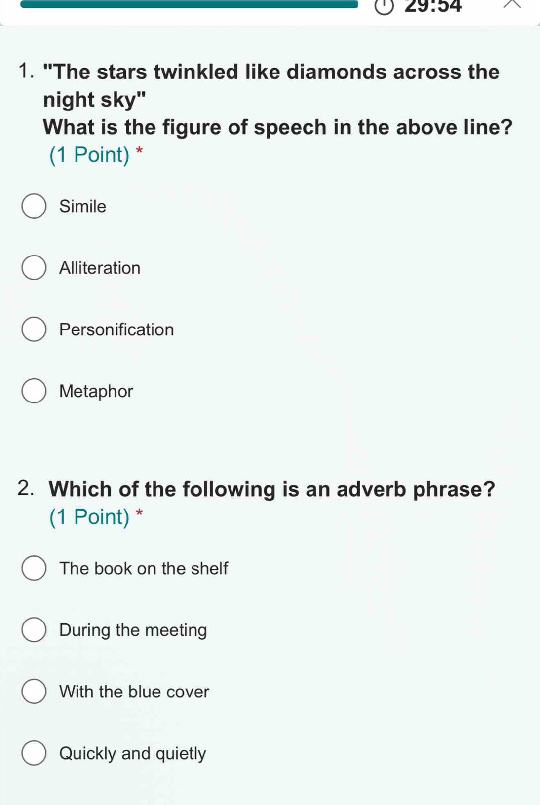 29:54 
1. "The stars twinkled like diamonds across the
night sky"
What is the figure of speech in the above line?
(1 Point) *
Simile
Alliteration
Personification
Metaphor
2. Which of the following is an adverb phrase?
(1 Point) *
The book on the shelf
During the meeting
With the blue cover
Quickly and quietly