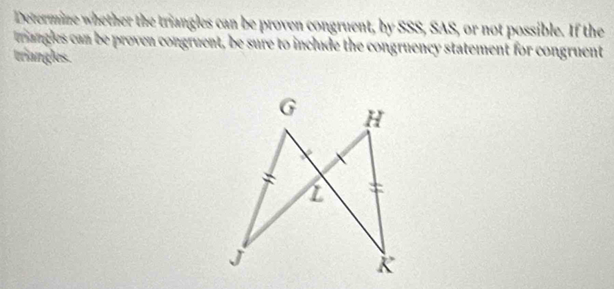 Determine whether the triangles can be proven congruent, by SSS, SAS, or not possible. If the 
mangles can be proven congruent, be sure to include the congruency statement for congruent 
triangles.