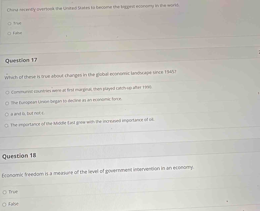 China recently overtook the United States to become the biggest economy in the world.
True
False
Question 17
Which of these is true about changes in the global economic landscape since 1945?
Communist countries were at first marginal, then played catch-up after 1990.
The European Union began to decline as an economic force.
a and b, but not c.
○. The importance of the Middle East grew with the increased importance of oil.
Question 18
Economic freedom is a measure of the level of government intervention in an economy.
True
False