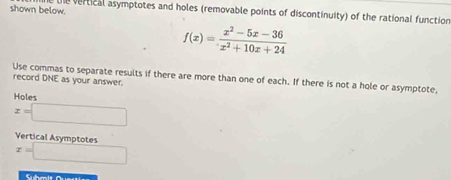 shown below.
the vertical asymptotes and holes (removable points of discontinuity) of the rational function
f(x)= (x^2-5x-36)/x^2+10x+24 
Use commas to separate results if there are more than one of each. If there is not a hole or asymptote, record DNE as your answer.
Holes
x=□
Vertical Asymptotes
x=□