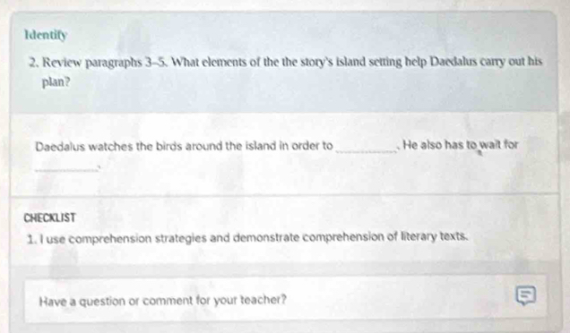 Identify 
2. Review paragraphs 3-5. What elements of the the story's island setting help Daedalus carry out his 
plan? 
Daedalus watches the birds around the island in order to _. He also has to wait for 
_` 
CHECKLIST 
1. I use comprehension strategies and demonstrate comprehension of literary texts. 
Have a question or comment for your teacher?