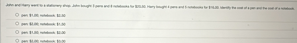 John and Harry went to a stationery shop. John bought 3 pens and 8 notebooks for $20.50. Harry bought 4 pens and 5 notebooks for $16.00. Identify the cost of a pen and the cost of a notebook
pen: $1.00; notebook: $2.50
pen: $2.00; notebook: $1.50
pen: $1.50; notebook: $2.00
pen: $2.00 : notebook: $3.00