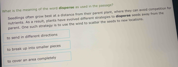 What is the meaning of the word disperse as used in the passage?
Seedlings often grow best at a distance from their parent plant, where they can avoid competition for
nutrients. As a result, plants have evolved different strategies to disperse seeds away from the
parent. One such strategy is to use the wind to scatter the seeds to new locations.
to send in different directions
to break up into smaller pieces
to cover an area completely