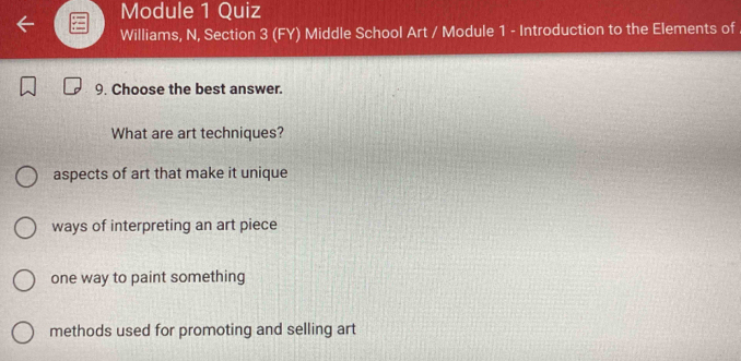 Module 1 Quiz
Williams, N, Section 3 (FY) Middle School Art / Module 1 - Introduction to the Elements of
9. Choose the best answer.
What are art techniques?
aspects of art that make it unique
ways of interpreting an art piece
one way to paint something
methods used for promoting and selling art