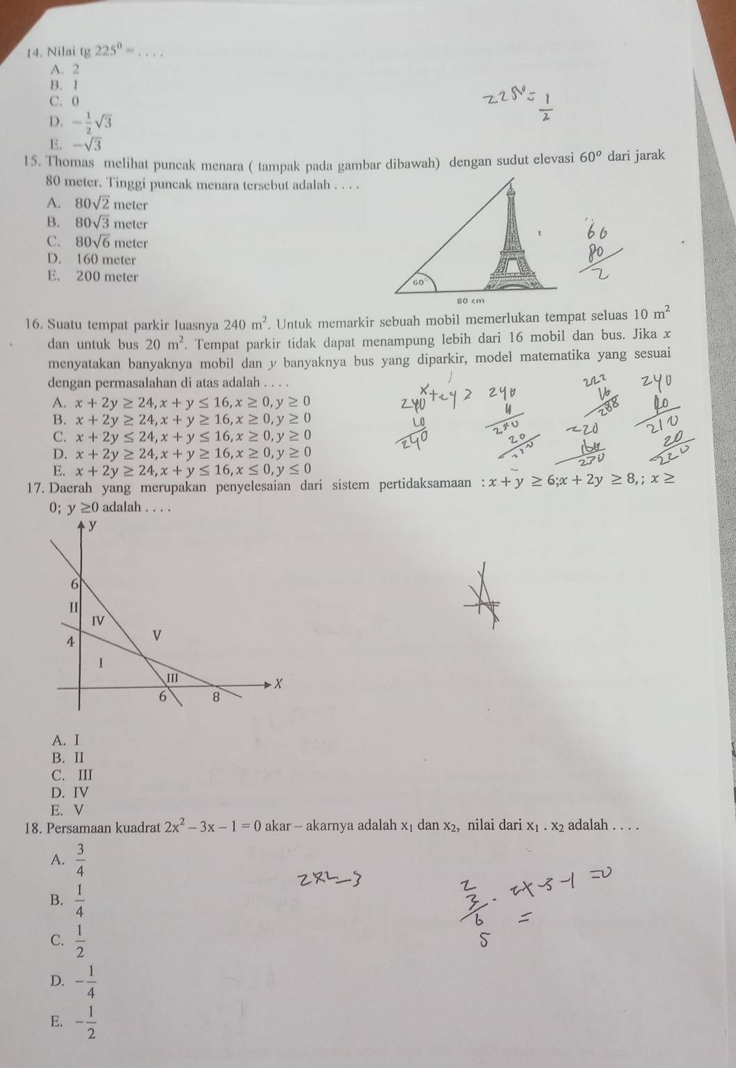 Nilai tg 225^0= _
A. 2
B. 1
C. 0
D. - 1/2 sqrt(3)
E. -sqrt(3)
15. Thomas melihat puncak menara ( tampak pada gambar dibawah) dengan sudut elevasi 60^o dari jarak
80 meter. Tinggi puncak menara tersebut adalah . . . .
A. 80sqrt(2) meter
B. 80sqrt(3) n eter
C. 80sqrt(6)meter
D. 160 meter
E. 200 meter 
16. Suatu tempat parkir luasnya 240m^2. Untuk memarkir sebuah mobil memerlukan tempat seluas 10m^2
dan untuk bus 20m^2. Tempat parkir tidak dapat menampung lebih dari 16 mobil dan bus. Jika x
menyatakan banyaknya mobil dan y banyaknya bus yang diparkir, model matematika yang sesuai
dengan permasalahan di atas adalah . . .
A. x+2y≥ 24,x+y≤ 16,x≥ 0,y≥ 0
B. x+2y≥ 24,x+y≥ 16,x≥ 0,y≥ 0
C. x+2y≤ 24,x+y≤ 16,x≥ 0,y≥ 0
D. x+2y≥ 24,x+y≥ 16,x≥ 0,y≥ 0
E. x+2y≥ 24,x+y≤ 16,x≤ 0,y≤ 0
17. Daerah yang merupakan penyelesaian dari sistem pertidaksamaan : x+y≥ 6;x+2y≥ 8,;x≥
0; y≥ 0 adalah . . . .
A. I
B. II
C. III
D. IV
E. V
18. Persamaan kuadrat 2x^2-3x-1=0 akar — akarnya adalah x₁ dan x_2 ,nilai dari X1· X2 adalah . . . .
A.  3/4 
B.  1/4 
C.  1/2 
D. - 1/4 
E. - 1/2 