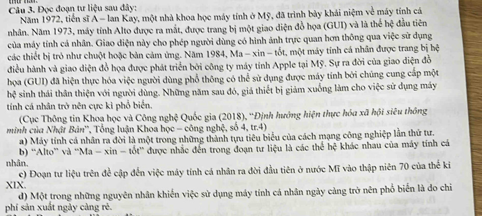 Đọc đoạn tư liệu sau đây:
Năm 1972, tiến sĩ A - lan Kay, một nhà khoa học máy tính ở Mỹ, đã trình bày khái niệm về máy tính cá
nhân. Năm 1973, máy tính Alto được ra mắt, được trang bị một giao diện đồ họa (GUI) và là thế hệ đầu tiên
của máy tính cá nhân. Giao diện này cho phép người dùng có hình ảnh trực quan hơn thông qua việc sử dụng
các thiết bị trò như chuột hoặc bản cảm ứng. Năm 1984, Ma - xin - tốt, một máy tính cá nhân được trang bị hệ
điều hành và giao diện đồ họa được phát triển bởi công ty máy tính Apple tại Mỹ. Sự ra đời của giao điện đồ
họa (GUI) đã hiện thực hóa việc người dùng phổ thông có thể sử dụng được máy tính bởi chúng cung cấp một
hệ sinh thái thân thiện với người dùng. Những năm sau đó, giá thiết bị giảm xuống làm cho việc sử dụng máy
tính cá nhân trở nên cực kỉ phổ biến.
(Cục Thông tin Khoa học và Công nghệ Quốc gia (2018), “Định hướng hiện thực hóa xã hội siêu thông
minh của Nhật Bản', Tổng luận Khoa học - công nghệ, số 4, tr.4)
a) Máy tính cá nhân ra đời là một trong những thành tựu tiêu biểu của cách mạng công nghiệp lần thứ tư.
b) “Alto” và “Ma - xin - tốt” được nhắc đến trong đoạn tư liệu là các thể hệ khác nhau của máy tính cá
nhân.
c) Đoạn tư liệu trên đề cập đến việc máy tính cá nhân ra đời đầu tiên ở nước Mĩ vào thập niên 70 của thế ki
XIX.
d) Một trong những nguyên nhân khiến việc sử dụng máy tính cá nhân ngày cảng trở nên phổ biến là do chi
phí sản xuất ngày càng rẻ.