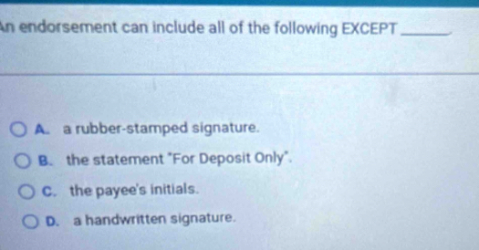 An endorsement can include all of the following EXCEPT_
A a rubber-stamped signature.
B. the statement "For Deposit Only".
C. the payee's initials.
D. a handwritten signature.