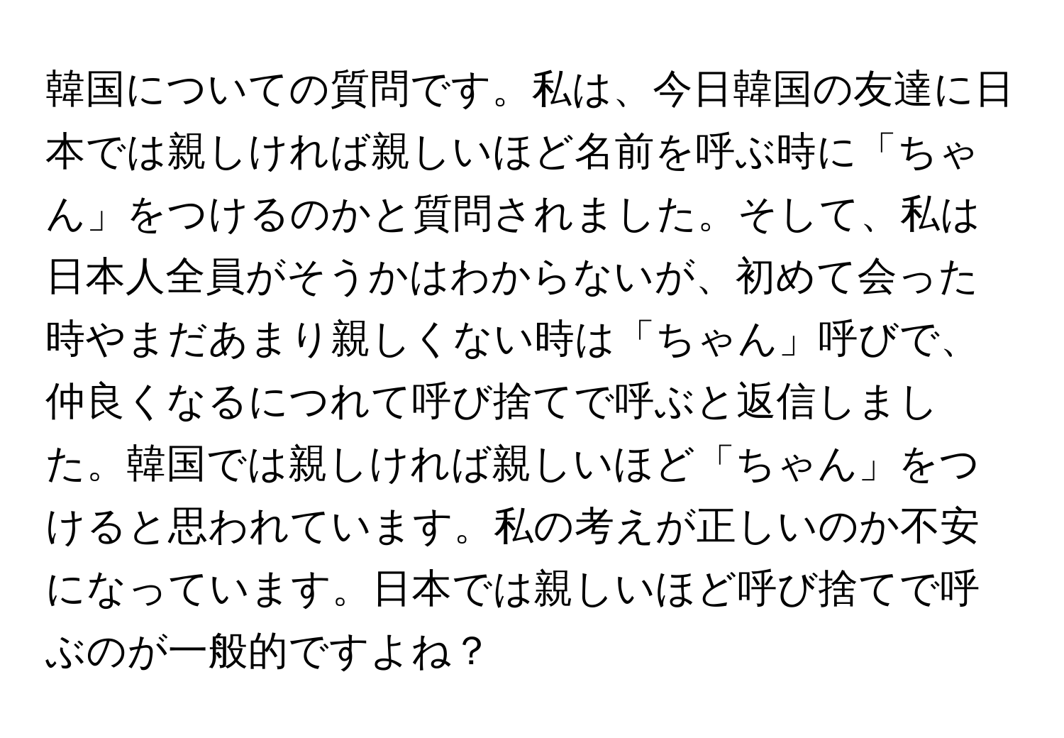 韓国についての質問です。私は、今日韓国の友達に日本では親しければ親しいほど名前を呼ぶ時に「ちゃん」をつけるのかと質問されました。そして、私は日本人全員がそうかはわからないが、初めて会った時やまだあまり親しくない時は「ちゃん」呼びで、仲良くなるにつれて呼び捨てで呼ぶと返信しました。韓国では親しければ親しいほど「ちゃん」をつけると思われています。私の考えが正しいのか不安になっています。日本では親しいほど呼び捨てで呼ぶのが一般的ですよね？