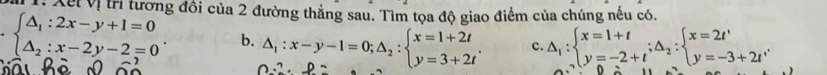 Xết Vị trị tương đồi của 2 đường thẳng sau. Tìm tọa độ giao điểm của chúng nếu có.
c. △ _1:beginarrayl x=1+t y=-2+tendarray.  ;△ _2:beginarrayl x=2t' y=-3+2t'endarray.
beginarrayl △ _1:2x-y+1=0 △ _2:x-2y-2=0endarray.. b. △ _1:x-y-1=0;△ _2:beginarrayl x=1+2t y=3+2tendarray..