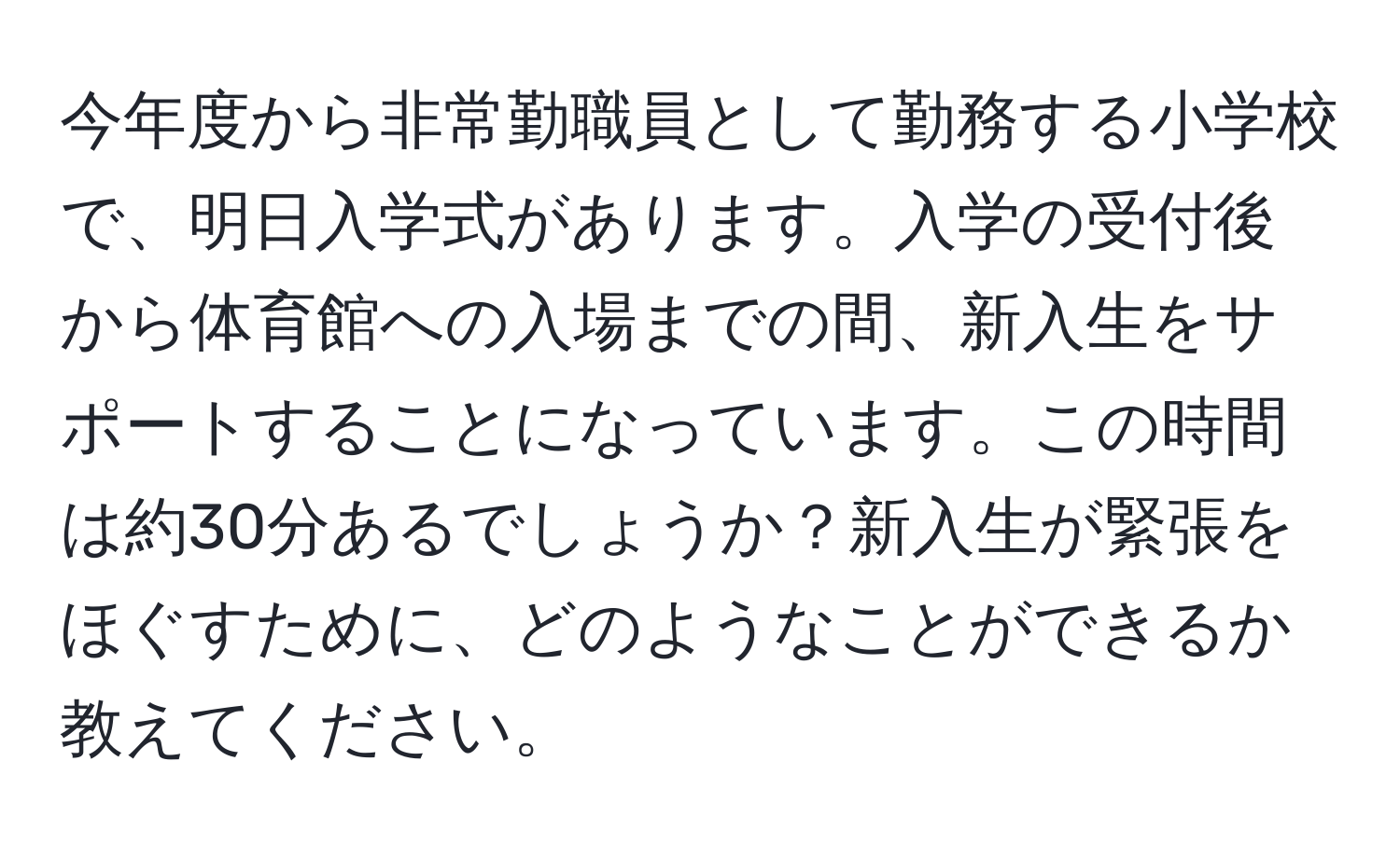 今年度から非常勤職員として勤務する小学校で、明日入学式があります。入学の受付後から体育館への入場までの間、新入生をサポートすることになっています。この時間は約30分あるでしょうか？新入生が緊張をほぐすために、どのようなことができるか教えてください。