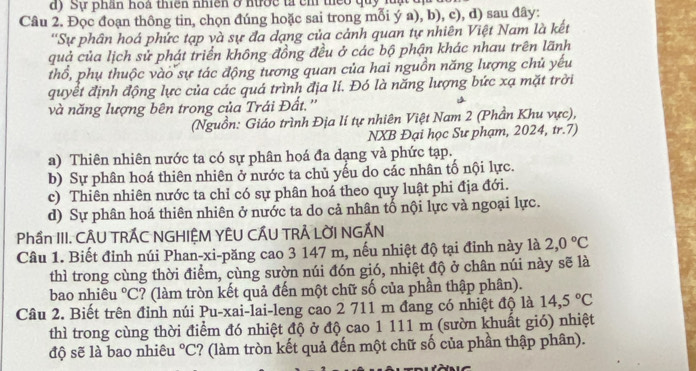 Sự phân hoà thiên nhiên ở nước tả ch thểo quy luạ
Câu 2. Đọc đoạn thông tin, chọn đúng hoặc sai trong mỗi ý a), b), c), d) sau đây:
''Sự phân hoá phức tạp và sự đa dạng của cảnh quan tự nhiên Việt Nam là kết
quả của lịch sử phát triển không đồng đều ở các bộ phận khác nhau trên lãnh
thổ, phụ thuộc vào sự tác động tương quan của hai nguồn năng lượng chủ yếu
quyết định động lực của các quá trình địa lí. Đó là năng lượng bức xạ mặt trời
và năng lượng bên trong của Trái Đất.''
(Nguồn: Giáo trình Địa lí tự nhiên Việt Nam 2 (Phần Khu vực),
NXB Đại học Sư phạm, 2024, tr.7)
a) Thiên nhiên nước ta có sự phân hoá đa dạng và phức tạp.
b) Sự phân hoá thiên nhiên ở nước ta chủ yếu do các nhân tố nội lực.
c) Thiên nhiên nước ta chỉ có sự phân hoá theo quy luật phi địa đới.
d) Sự phân hoá thiên nhiên ở nước ta do cả nhân tố nội lực và ngoại lực.
Phần III. CÂU TRÁC NGHIỆM YÊU CÁU TRẢ LỜI NGÁN
Câu 1. Biết đỉnh núi Phan-xi-păng cao 3 147 m, nếu nhiệt độ tại đỉnh này là 2,0°C
thì trong cùng thời điểm, cùng sườn núi đón gió, nhiệt độ ở chân núi này sẽ là
bao nhiêu°C 2? (làm tròn kết quả đến một chữ số của phần thập phân).
Câu 2. Biết trên đỉnh núi Pu-xai-lai-leng cao 2 711 m đang có nhiệt độ là 14,5°C
thì trong cùng thời điểm đó nhiệt độ ở độ cao 1 111 m (sườn khuất gió) nhiệt
độ sẽ là bao nhiêu°C :? (làm tròn kết quả đến một chữ số của phần thập phân).