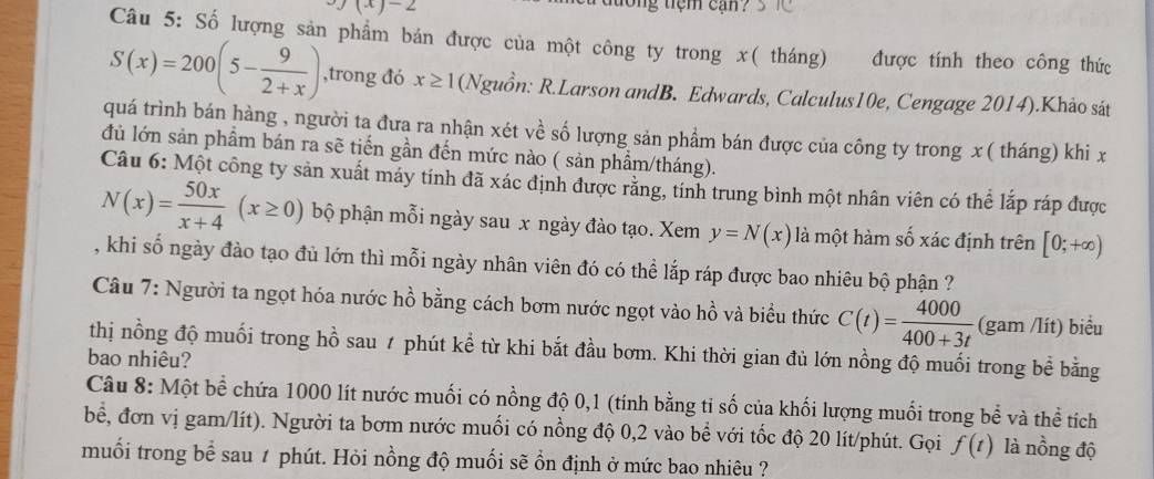 (x)-2
tong tiệm can ?
Câu 5: Số lượng sản phẩm bán được của một công ty trong x( tháng) được tính theo công thức
S(x)=200(5- 9/2+x ) ,trong đó x≥ 1 (Nguồn: R.Larson andB. Edwards, Calculus10e, Cengage 2014).Khảo sát
quá trình bán hàng , người ta đưa ra nhận xét về số lượng sản phẩm bán được của công ty trong x( tháng) khi x
đủ lớn sản phầm bán ra sẽ tiến gần đến mức nào ( sản phẩm/tháng).
Câu 6: Một công ty sản xuất máy tính đã xác định được rằng, tính trung bình một nhân viên có thể lắp ráp được
N(x)= 50x/x+4 (x≥ 0) bộ phận mỗi ngày sau x ngày đào tạo. Xem y=N(x) là một hàm số xác định trên [0;+∈fty )
, khi số ngày đào tạo đủ lớn thì mỗi ngày nhân viên đó có thể lắp ráp được bao nhiêu bộ phận ?
Câu 7: Người ta ngọt hóa nước hồ bằng cách bơm nước ngọt vào hồ và biểu thức C(t)= 4000/400+3t  (gam /lít) biểu
thị nồng độ muối trong hồ sau ≠ phút kể từ khi bắt đầu bơm. Khi thời gian đủ lớn nồng độ muối trong bể bằng
bao nhiêu?
Câu 8: Một bề chứa 1000 lít nước muối có nồng độ 0,1 (tính bằng tỉ số của khối lượng muối trong bể và thể tích
bể, đơn vị gam/lít). Người ta bơm nước muối có nồng độ 0,2 vào bể với tốc độ 20 lít/phút. Gọi f(t) là nồng độ
muối trong bể sau ≠ phút. Hỏi nồng độ muối sẽ ồn định ở mức bao nhiêu ?