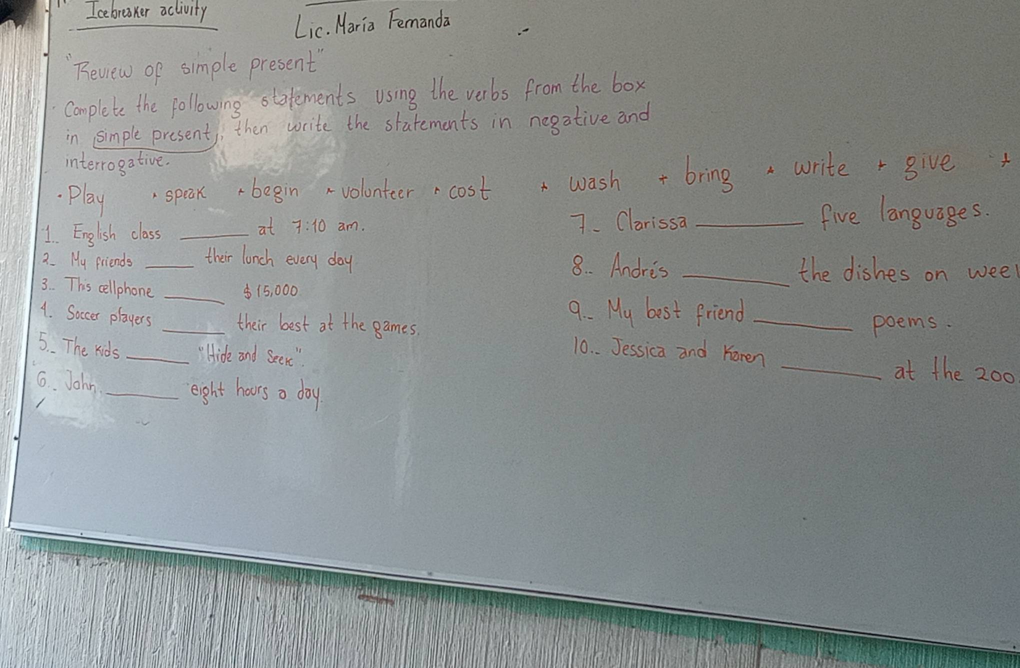 Icebreaker aclivity 
Lic. Maria Femanda 
Review of simple present" 
complete the following statements using the verbs from the box 
in simple present, then write the statements in negative and 
interrogative. 
play speak begin volonteer cost wash + bring writer give 
1. English class _7. Clarissa _five languages. 
at 7:10 am. 
their lonch every day 8. Andris 
2. My friends __the dishes on week
3. This cellphone _ $15, 000
9. M_4
A. Soccer players _best friend_ 
their best at the games. poems. 
5. The kids _10. . Jessica and Karen 
'Hide and Seeni " 
6. John_ 
_at the 200
eight hours a day