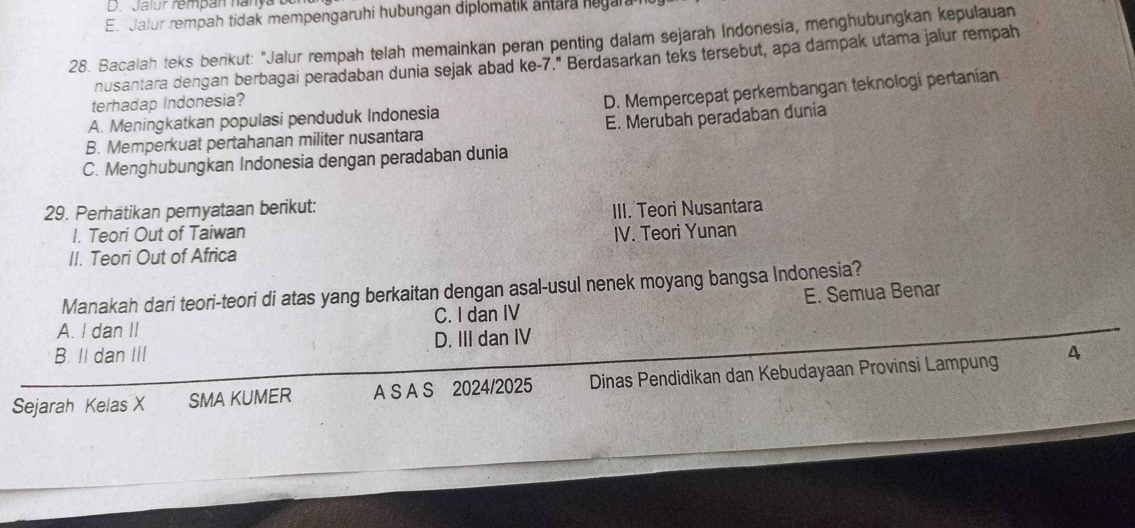 D. Jalur rempan nanya
E. Jalur rempah tidak mempengaruhi hubungan diplomatik antara hegal.
28. Bacalah teks berikut: "Jalur rempah telah memainkan peran penting dalam sejarah Indonesia, menghubungkan kepulauan
nusantara dengan berbagai peradaban dunia sejak abad ke- 7." Berdasarkan teks tersebut, apa dampak utama jalur rempah
terhadap Indonesia?
D. Mempercepat perkembangan teknologi pertanian
A. Meningkatkan populasi penduduk Indonesia
B. Memperkuat pertahanan militer nusantara E. Merubah peradaban dunia
C. Menghubungkan Indonesia dengan peradaban dunia
29. Perhätikan pernyataan berikut: IIII. Teori Nusantara
I. Teori Out of Taiwan
II. Teori Out of Africa IV. Teori Yunan
Manakah dari teori-teori di atas yang berkaitan dengan asal-usul nenek moyang bangsa Indonesia?
A. I dan II C. I dan IV E. Semua Benar
B. II dan III D. III dan IV
Sejarah Kelas X SMA KUMER A S A S 2024/2025 Dinas Pendidikan dan Kebudayaan Provinsi Lampung
4