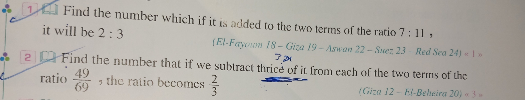 Find the number which if it is added to the two terms of the ratio 7:11
it will be 2:3
, 
(El-Fayoum 18-Giza19-A Aswan 22 - Suez 23 - Red Sea 24)<1>
2 Find the number that if we subtract thrice of it from each of the two terms of the 
ratio  49/69  , the ratio becomes  2/3 
(Giza 12 - El-Beheira 20)<3>