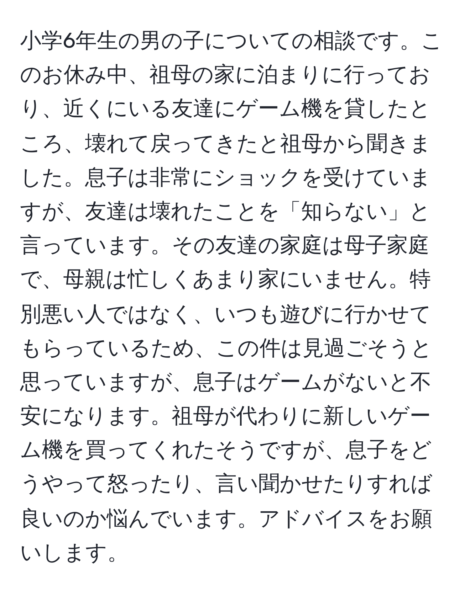 小学6年生の男の子についての相談です。このお休み中、祖母の家に泊まりに行っており、近くにいる友達にゲーム機を貸したところ、壊れて戻ってきたと祖母から聞きました。息子は非常にショックを受けていますが、友達は壊れたことを「知らない」と言っています。その友達の家庭は母子家庭で、母親は忙しくあまり家にいません。特別悪い人ではなく、いつも遊びに行かせてもらっているため、この件は見過ごそうと思っていますが、息子はゲームがないと不安になります。祖母が代わりに新しいゲーム機を買ってくれたそうですが、息子をどうやって怒ったり、言い聞かせたりすれば良いのか悩んでいます。アドバイスをお願いします。