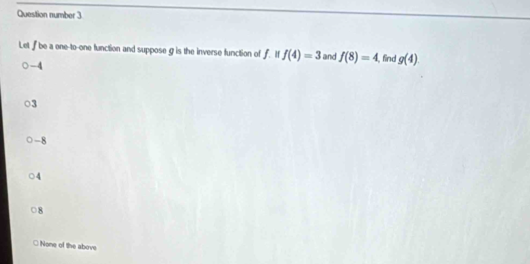 Question number 3
Let be a one-to-one function and suppose g is the inverse function of f. If f(4)=3 and f(8)=4, , find g(4).
-4
3
-8
4
8
None of the above